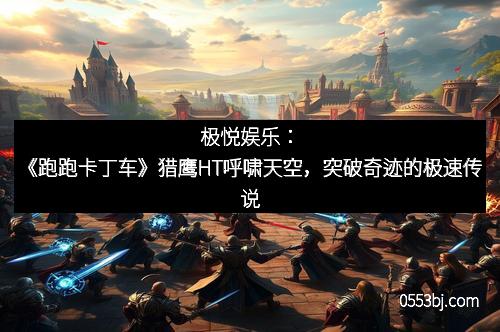极悦娱乐:《跑跑卡丁车》猎鹰HT呼啸天空,突破奇迹的极速传说